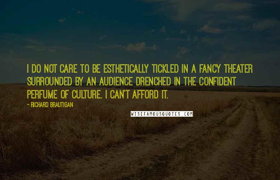 Richard Brautigan quotes: I do not care to be esthetically tickled in a fancy theater surrounded by an audience drenched in the confident perfume of culture. I can't afford it. Richard Brautigan quotes: I do not care to be esthetically tickled in a fancy theater surrounded by an audience drenched in the confident perfume of culture. I can't afford it.