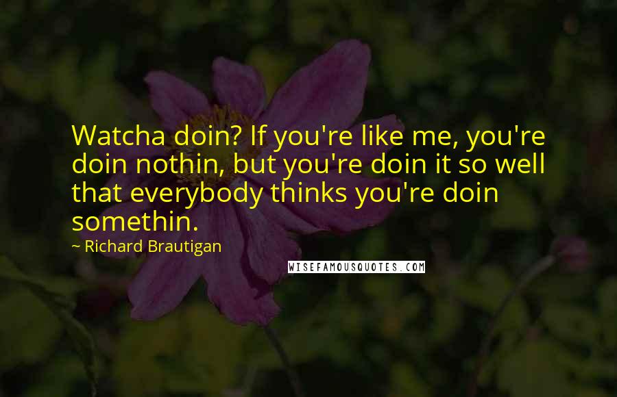 Richard Brautigan quotes: Watcha doin? If you're like me, you're doin nothin, but you're doin it so well that everybody thinks you're doin somethin. Richard Brautigan quotes: Watcha doin? If you're like me, you're doin nothin, but you're doin it so well that everybody thinks you're doin somethin.