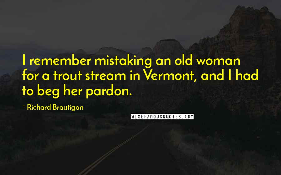 Richard Brautigan quotes: I remember mistaking an old woman for a trout stream in Vermont, and I had to beg her pardon.