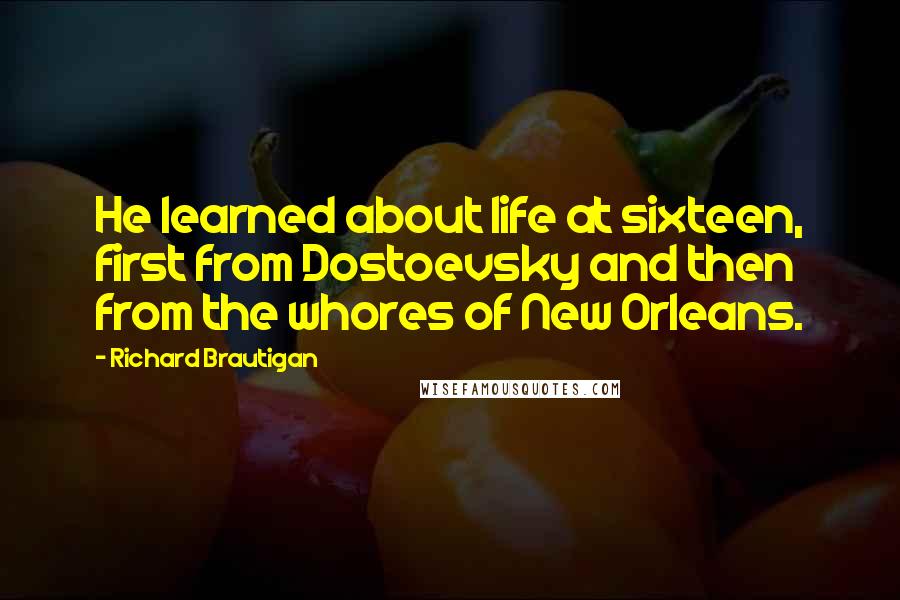 Richard Brautigan quotes: He learned about life at sixteen, first from Dostoevsky and then from the whores of New Orleans. Richard Brautigan quotes: He learned about life at sixteen, first from Dostoevsky and then from the whores of New Orleans.