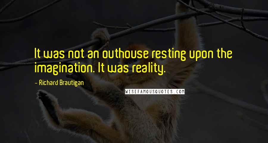 Richard Brautigan quotes: It was not an outhouse resting upon the imagination. It was reality. Richard Brautigan quotes: It was not an outhouse resting upon the imagination. It was reality.