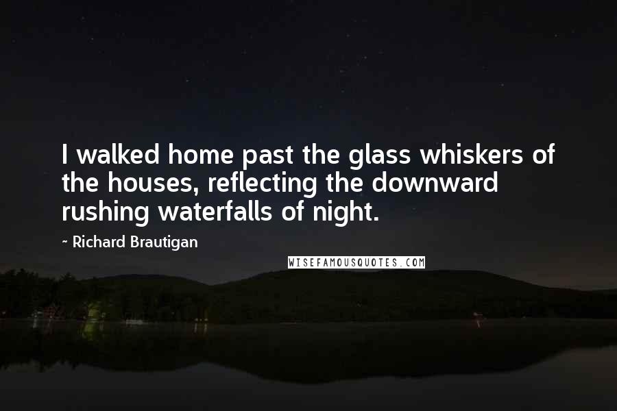 Richard Brautigan quotes: I walked home past the glass whiskers of the houses, reflecting the downward rushing waterfalls of night.