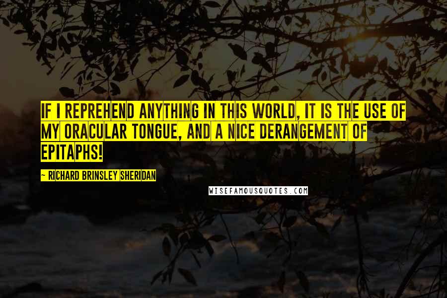 Richard Brinsley Sheridan quotes: If I reprehend anything in this world, it is the use of my oracular tongue, and a nice derangement of epitaphs! Richard Brinsley Sheridan quotes: If I reprehend anything in this world, it is the use of my oracular tongue, and a nice derangement of epitaphs!