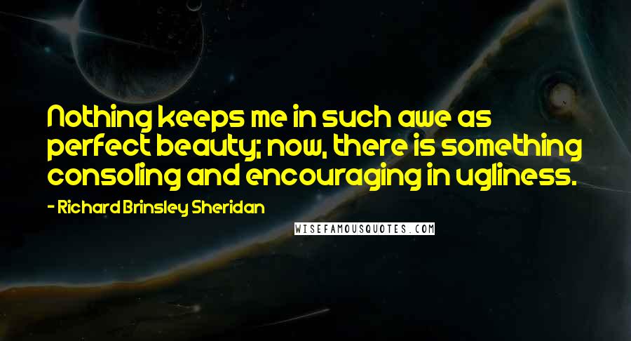 Richard Brinsley Sheridan quotes: Nothing keeps me in such awe as perfect beauty; now, there is something consoling and encouraging in ugliness.