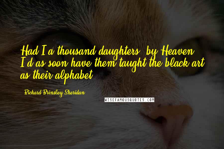 Richard Brinsley Sheridan quotes: Had I a thousand daughters, by Heaven! I'd as soon have them taught the black art as their alphabet!