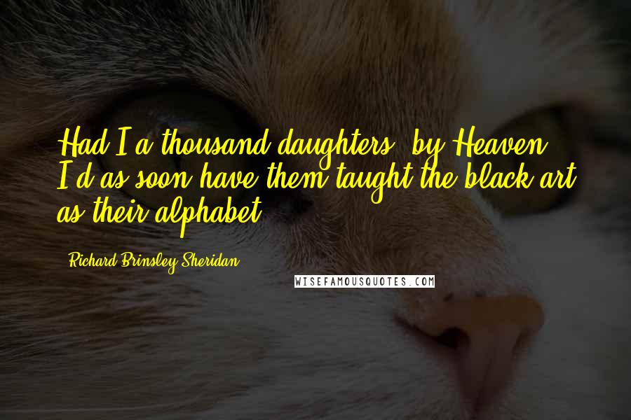 Richard Brinsley Sheridan quotes: Had I a thousand daughters, by Heaven! I'd as soon have them taught the black art as their alphabet! Richard Brinsley Sheridan quotes: Had I a thousand daughters, by Heaven! I'd as soon have them taught the black art as their alphabet!