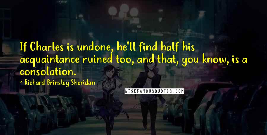 Richard Brinsley Sheridan quotes: If Charles is undone, he'll find half his acquaintance ruined too, and that, you know, is a consolation. Richard Brinsley Sheridan quotes: If Charles is undone, he'll find half his acquaintance ruined too, and that, you know, is a consolation.