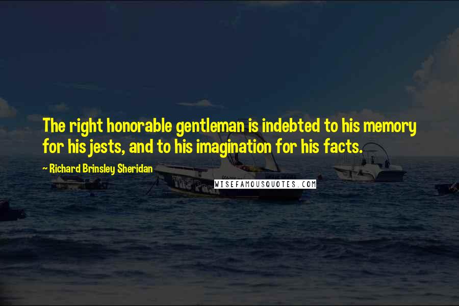 Richard Brinsley Sheridan quotes: The right honorable gentleman is indebted to his memory for his jests, and to his imagination for his facts. Richard Brinsley Sheridan quotes: The right honorable gentleman is indebted to his memory for his jests, and to his imagination for his facts.