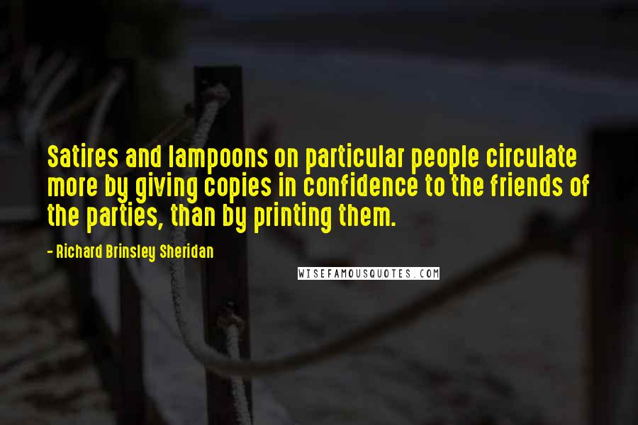 Richard Brinsley Sheridan quotes: Satires and lampoons on particular people circulate more by giving copies in confidence to the friends of the parties, than by printing them. Richard Brinsley Sheridan quotes: Satires and lampoons on particular people circulate more by giving copies in confidence to the friends of the parties, than by printing them.