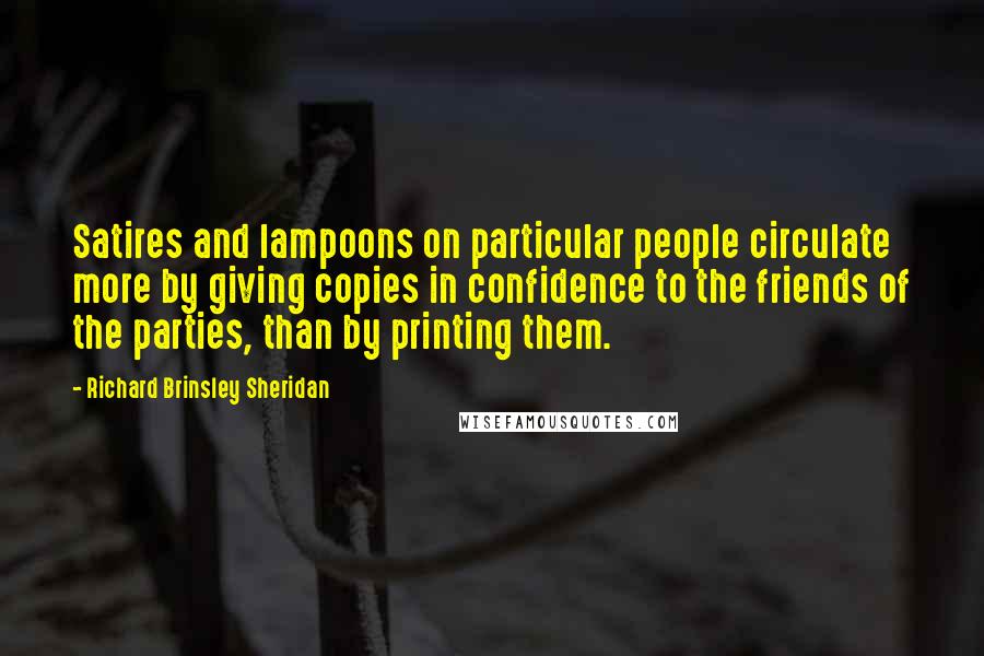 Richard Brinsley Sheridan quotes: Satires and lampoons on particular people circulate more by giving copies in confidence to the friends of the parties, than by printing them.