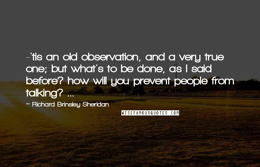 Richard Brinsley Sheridan quotes: -'tis an old observation, and a very true one; but what's to be done, as I said before? how will you prevent people from talking? ... Richard Brinsley Sheridan quotes: -'tis an old observation, and a very true one; but what's to be done, as I said before? how will you prevent people from talking? ...
