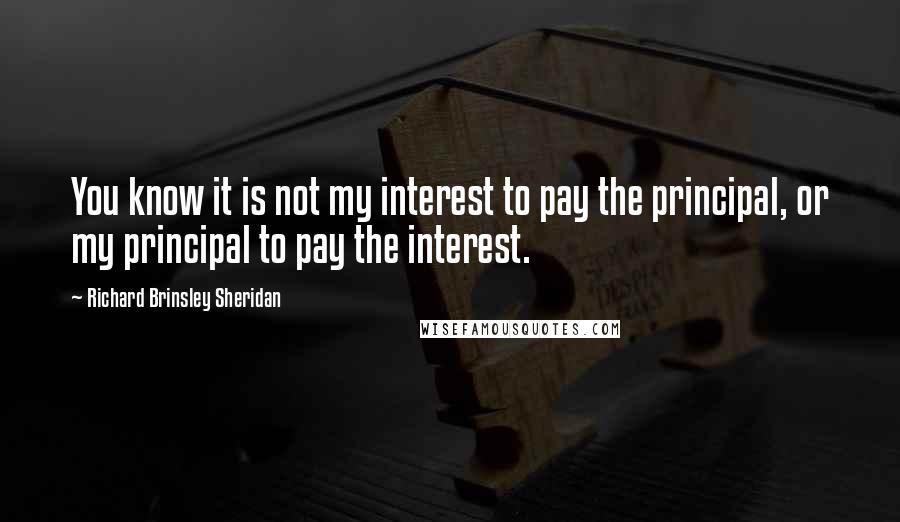 Richard Brinsley Sheridan quotes: You know it is not my interest to pay the principal, or my principal to pay the interest.
