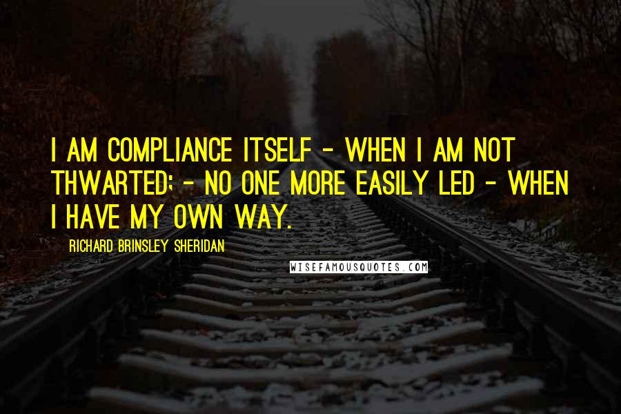 Richard Brinsley Sheridan quotes: I am compliance itself - when I am not thwarted; - no one more easily led - when I have my own way.