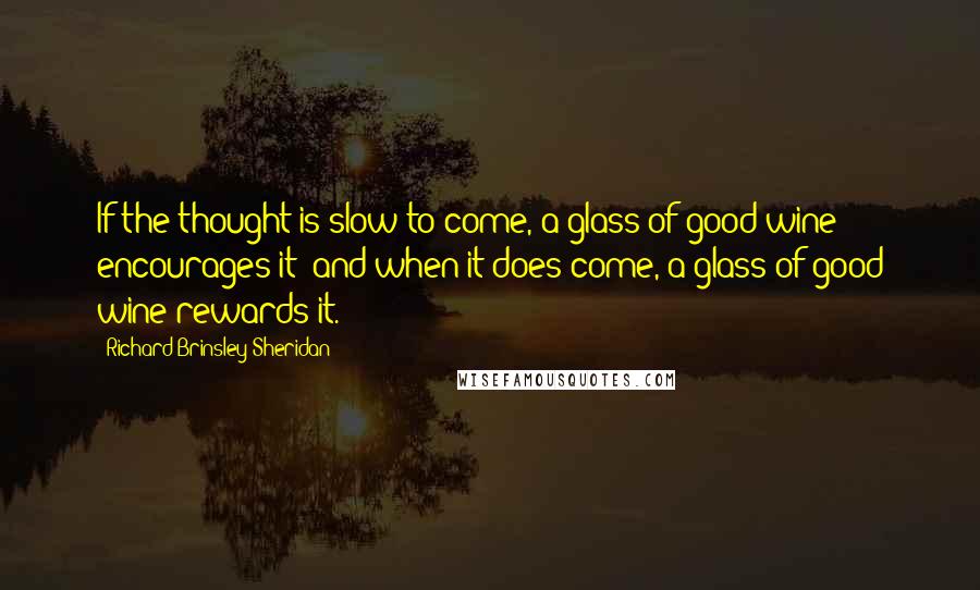 Richard Brinsley Sheridan quotes: If the thought is slow to come, a glass of good wine encourages it; and when it does come, a glass of good wine rewards it.