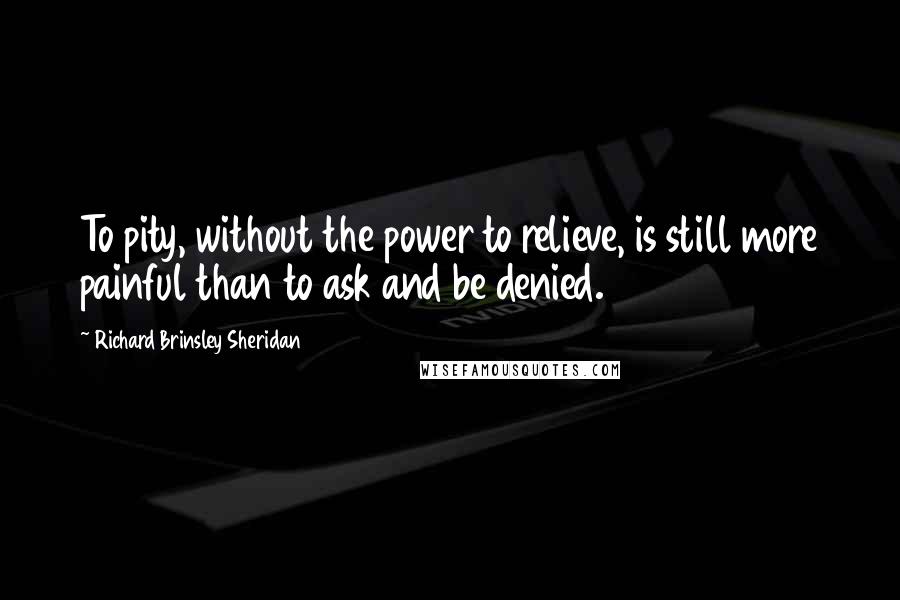 Richard Brinsley Sheridan quotes: To pity, without the power to relieve, is still more painful than to ask and be denied.