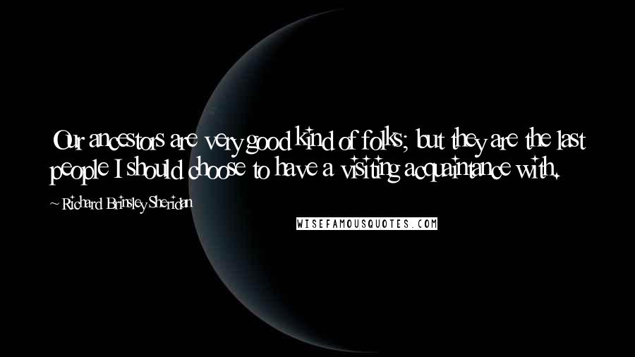 Richard Brinsley Sheridan quotes: Our ancestors are very good kind of folks; but they are the last people I should choose to have a visiting acquaintance with.