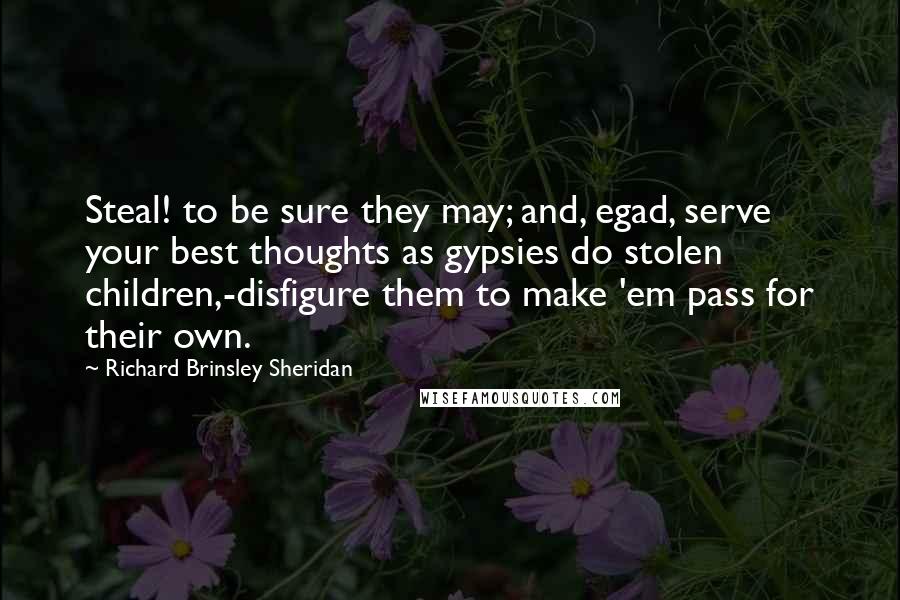 Richard Brinsley Sheridan quotes: Steal! to be sure they may; and, egad, serve your best thoughts as gypsies do stolen children,-disfigure them to make 'em pass for their own. Richard Brinsley Sheridan quotes: Steal! to be sure they may; and, egad, serve your best thoughts as gypsies do stolen children,-disfigure them to make 'em pass for their own.