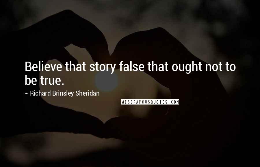 Richard Brinsley Sheridan quotes: Believe that story false that ought not to be true.