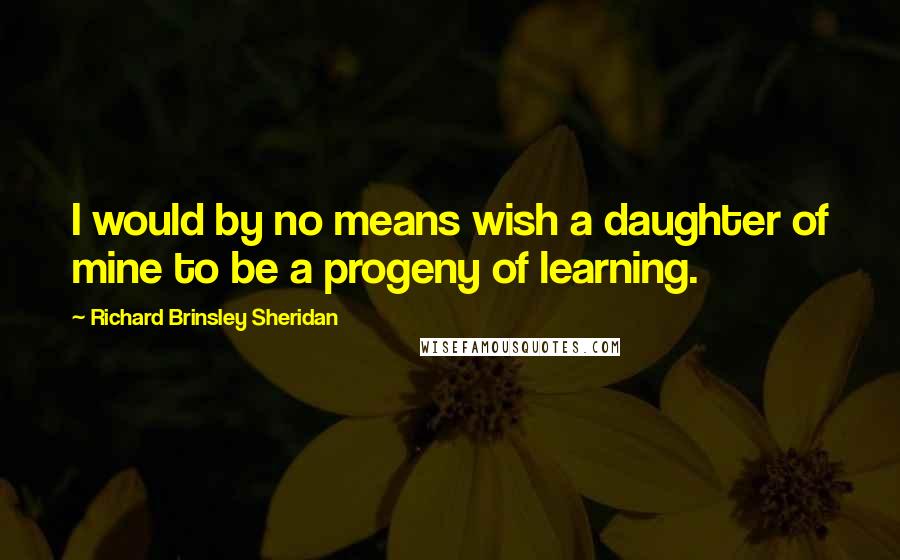 Richard Brinsley Sheridan quotes: I would by no means wish a daughter of mine to be a progeny of learning.