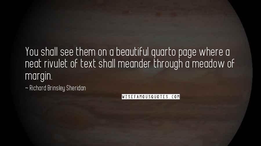 Richard Brinsley Sheridan quotes: You shall see them on a beautiful quarto page where a neat rivulet of text shall meander through a meadow of margin. Richard Brinsley Sheridan quotes: You shall see them on a beautiful quarto page where a neat rivulet of text shall meander through a meadow of margin.
