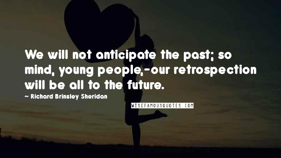 Richard Brinsley Sheridan quotes: We will not anticipate the past; so mind, young people,-our retrospection will be all to the future. Richard Brinsley Sheridan quotes: We will not anticipate the past; so mind, young people,-our retrospection will be all to the future.