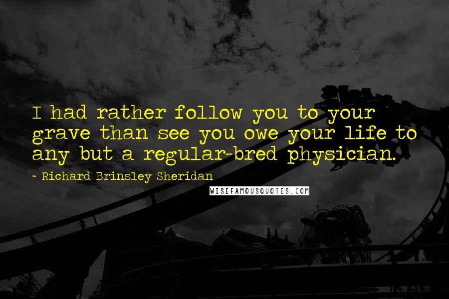 Richard Brinsley Sheridan quotes: I had rather follow you to your grave than see you owe your life to any but a regular-bred physician.