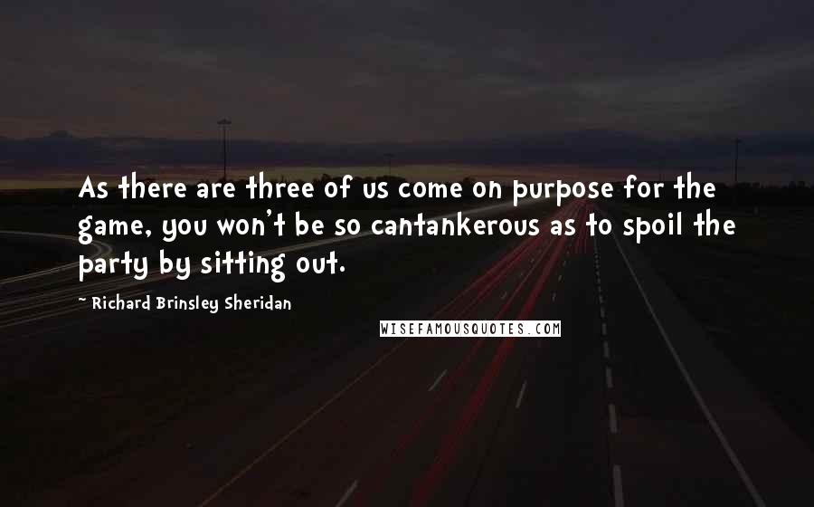 Richard Brinsley Sheridan quotes: As there are three of us come on purpose for the game, you won't be so cantankerous as to spoil the party by sitting out. Richard Brinsley Sheridan quotes: As there are three of us come on purpose for the game, you won't be so cantankerous as to spoil the party by sitting out.