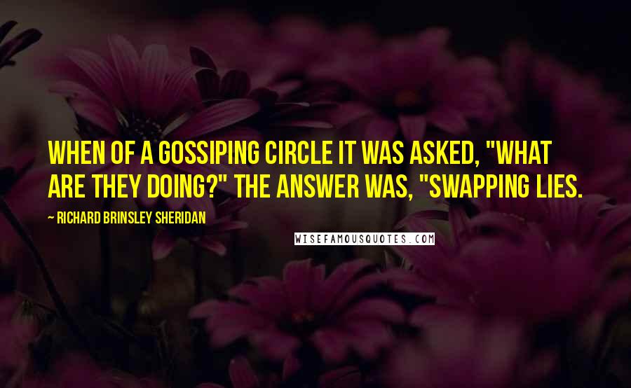 Richard Brinsley Sheridan quotes: When of a gossiping circle it was asked, "What are they doing?" The answer was, "Swapping lies.