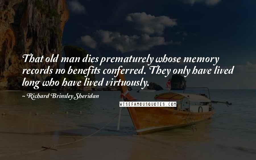 Richard Brinsley Sheridan quotes: That old man dies prematurely whose memory records no benefits conferred. They only have lived long who have lived virtuously.