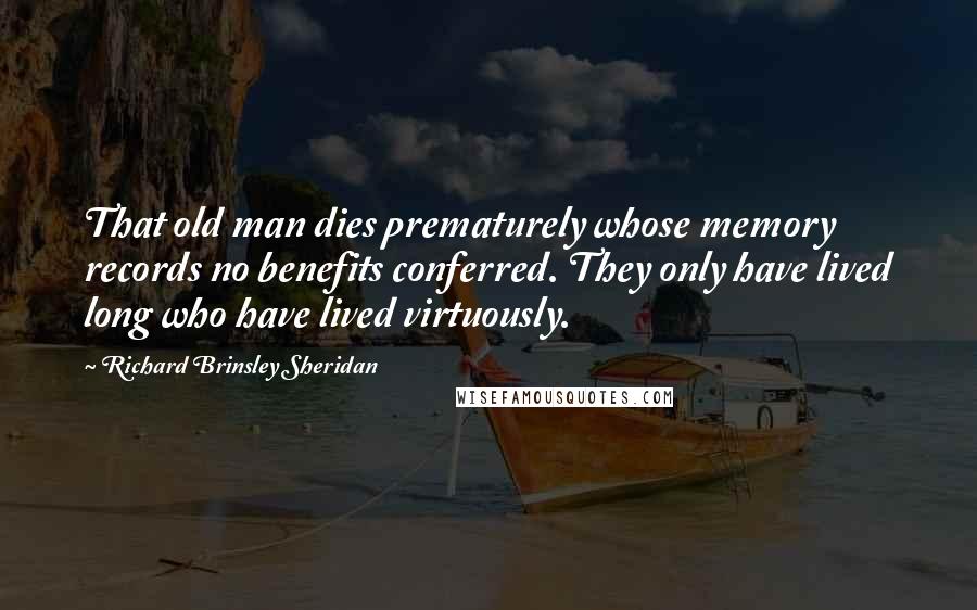 Richard Brinsley Sheridan quotes: That old man dies prematurely whose memory records no benefits conferred. They only have lived long who have lived virtuously. Richard Brinsley Sheridan quotes: That old man dies prematurely whose memory records no benefits conferred. They only have lived long who have lived virtuously.