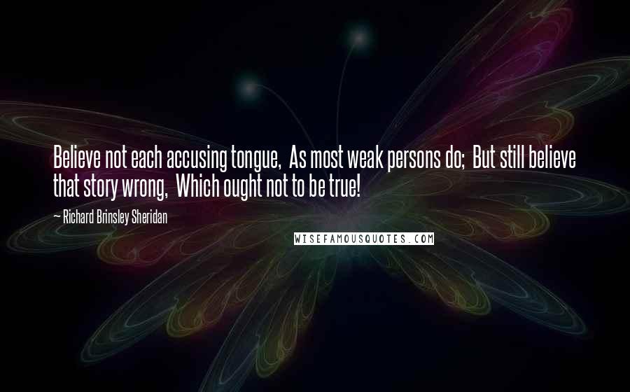 Richard Brinsley Sheridan quotes: Believe not each accusing tongue, As most weak persons do; But still believe that story wrong, Which ought not to be true! Richard Brinsley Sheridan quotes: Believe not each accusing tongue, As most weak persons do; But still believe that story wrong, Which ought not to be true!