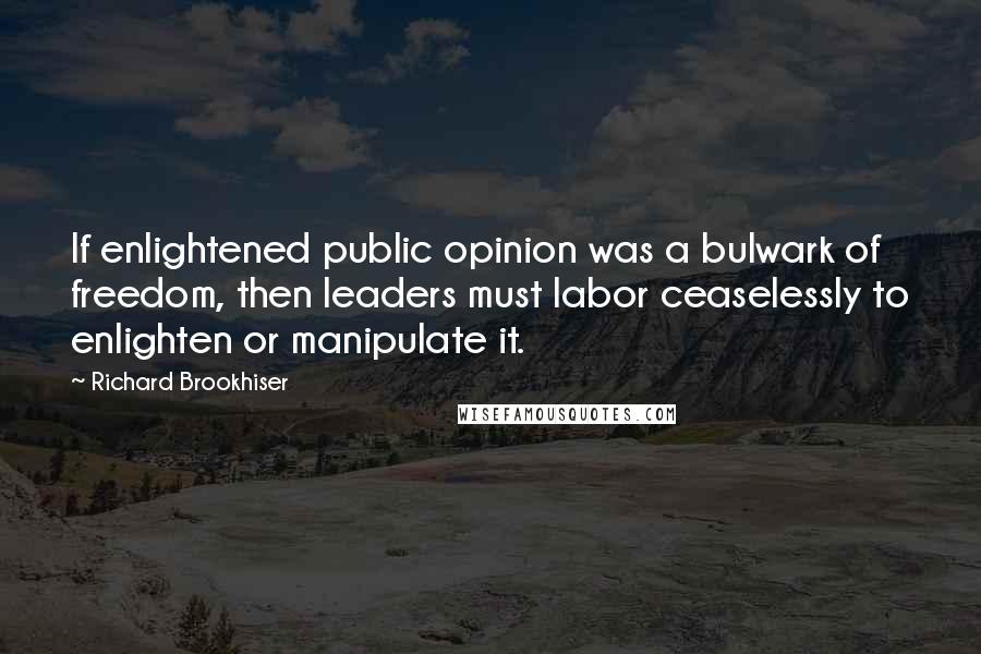 Richard Brookhiser quotes: If enlightened public opinion was a bulwark of freedom, then leaders must labor ceaselessly to enlighten or manipulate it. Richard Brookhiser quotes: If enlightened public opinion was a bulwark of freedom, then leaders must labor ceaselessly to enlighten or manipulate it.