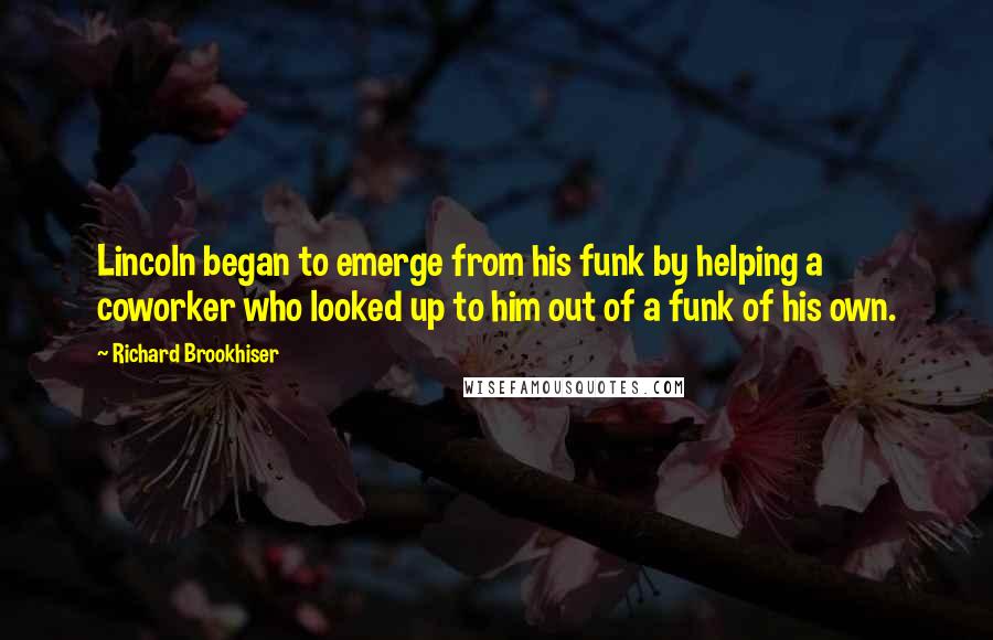 Richard Brookhiser quotes: Lincoln began to emerge from his funk by helping a coworker who looked up to him out of a funk of his own. Richard Brookhiser quotes: Lincoln began to emerge from his funk by helping a coworker who looked up to him out of a funk of his own.