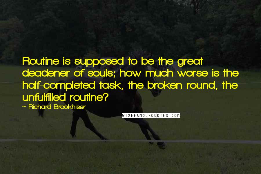 Richard Brookhiser quotes: Routine is supposed to be the great deadener of souls; how much worse is the half-completed task, the broken round, the unfulfilled routine? Richard Brookhiser quotes: Routine is supposed to be the great deadener of souls; how much worse is the half-completed task, the broken round, the unfulfilled routine?