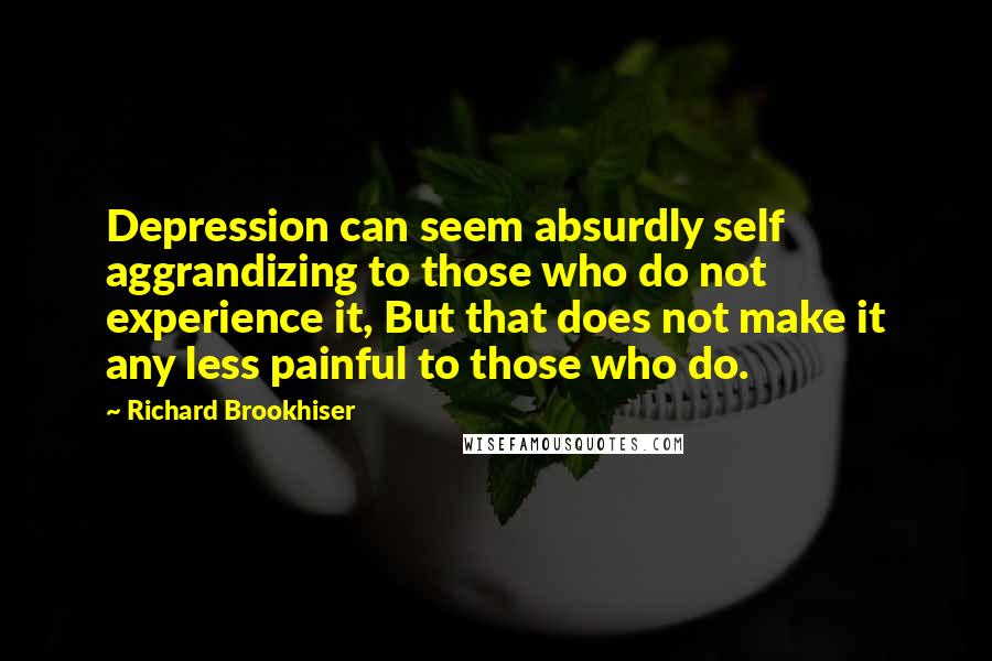 Richard Brookhiser quotes: Depression can seem absurdly self aggrandizing to those who do not experience it, But that does not make it any less painful to those who do. Richard Brookhiser quotes: Depression can seem absurdly self aggrandizing to those who do not experience it, But that does not make it any less painful to those who do.