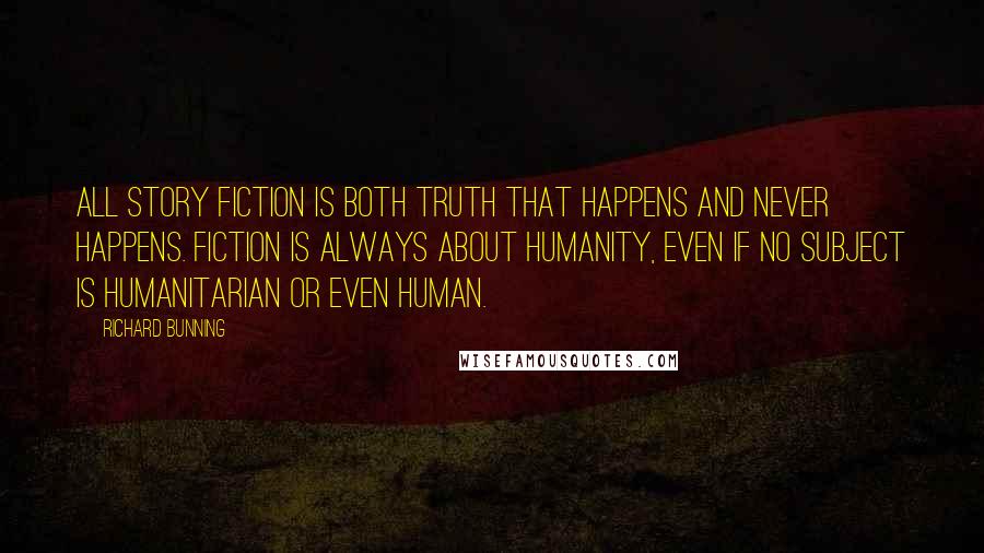 Richard Bunning quotes: All story fiction is both truth that happens and never happens. Fiction is always about humanity, even if no subject is humanitarian or even human.