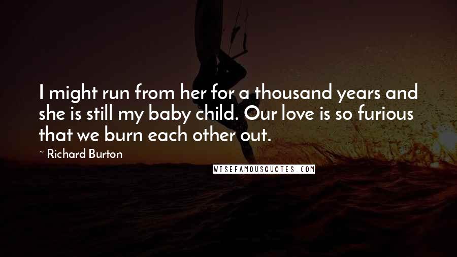 Richard Burton quotes: I might run from her for a thousand years and she is still my baby child. Our love is so furious that we burn each other out.