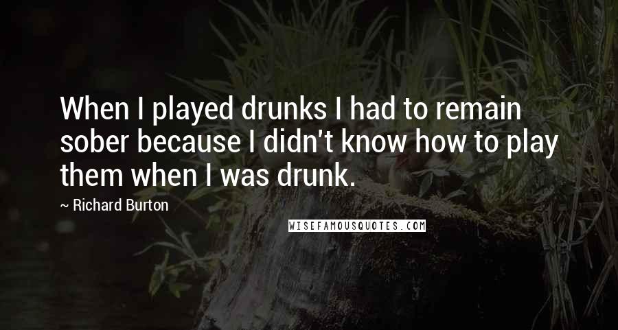 Richard Burton quotes: When I played drunks I had to remain sober because I didn't know how to play them when I was drunk.