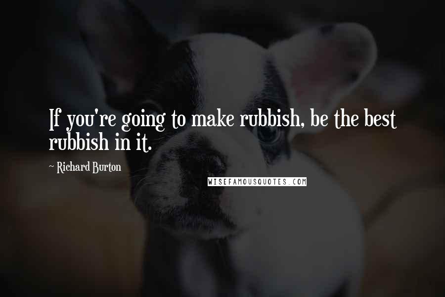 Richard Burton quotes: If you're going to make rubbish, be the best rubbish in it.