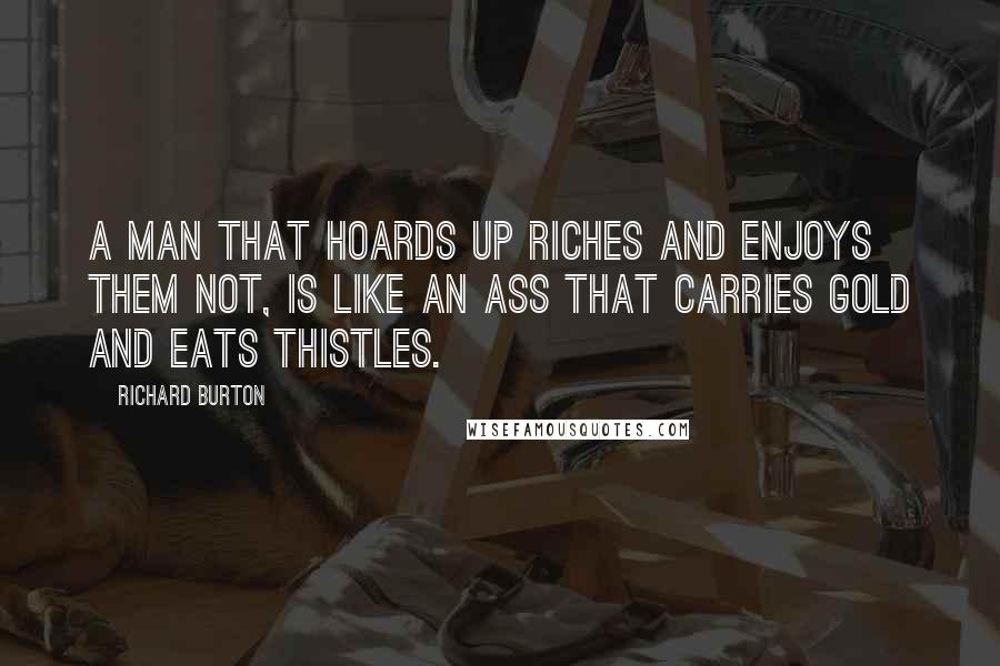 Richard Burton quotes: A man that hoards up riches and enjoys them not, is like an ass that carries gold and eats thistles.