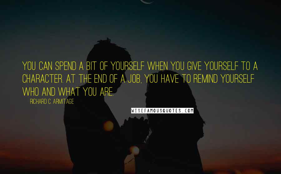 Richard C. Armitage quotes: You can spend a bit of yourself when you give yourself to a character. At the end of a job, you have to remind yourself who and what you are. Richard C. Armitage quotes: You can spend a bit of yourself when you give yourself to a character. At the end of a job, you have to remind yourself who and what you are.