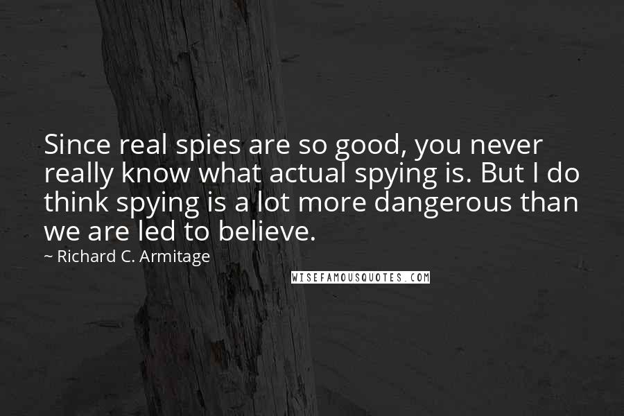 Richard C. Armitage quotes: Since real spies are so good, you never really know what actual spying is. But I do think spying is a lot more dangerous than we are led to believe. Richard C. Armitage quotes: Since real spies are so good, you never really know what actual spying is. But I do think spying is a lot more dangerous than we are led to believe.
