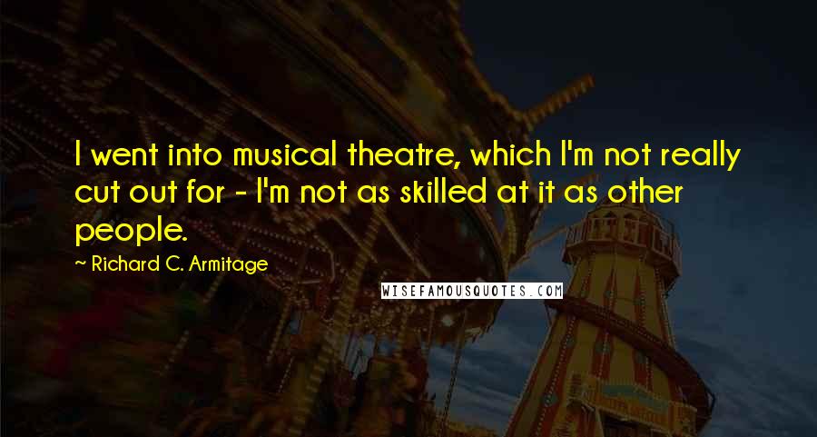 Richard C. Armitage quotes: I went into musical theatre, which I'm not really cut out for - I'm not as skilled at it as other people. Richard C. Armitage quotes: I went into musical theatre, which I'm not really cut out for - I'm not as skilled at it as other people.