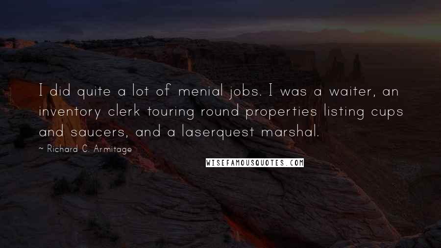 Richard C. Armitage quotes: I did quite a lot of menial jobs. I was a waiter, an inventory clerk touring round properties listing cups and saucers, and a laserquest marshal. Richard C. Armitage quotes: I did quite a lot of menial jobs. I was a waiter, an inventory clerk touring round properties listing cups and saucers, and a laserquest marshal.