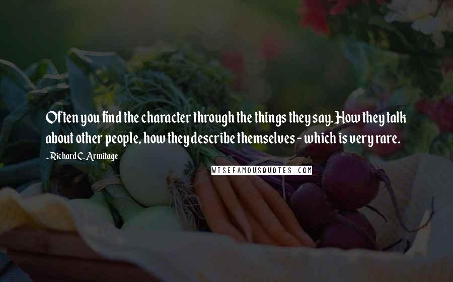 Richard C. Armitage quotes: Often you find the character through the things they say. How they talk about other people, how they describe themselves - which is very rare. Richard C. Armitage quotes: Often you find the character through the things they say. How they talk about other people, how they describe themselves - which is very rare.