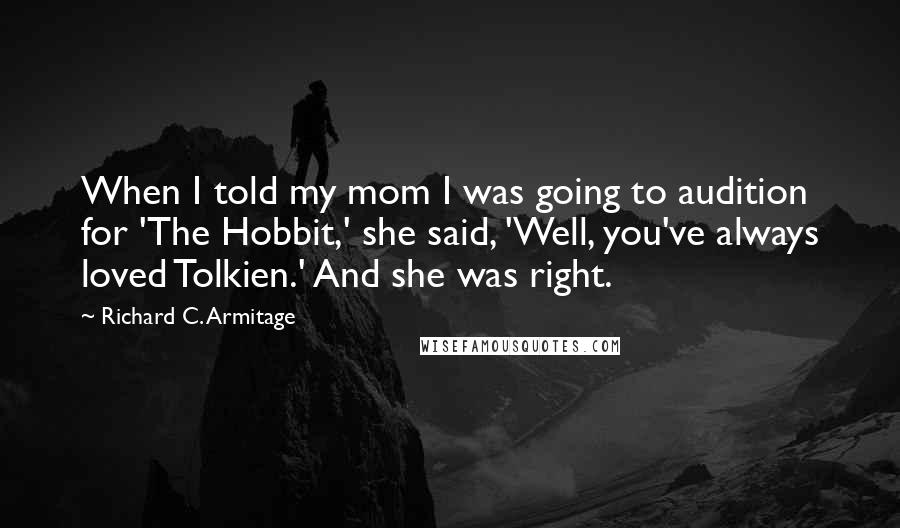 Richard C. Armitage quotes: When I told my mom I was going to audition for 'The Hobbit,' she said, 'Well, you've always loved Tolkien.' And she was right. Richard C. Armitage quotes: When I told my mom I was going to audition for 'The Hobbit,' she said, 'Well, you've always loved Tolkien.' And she was right.