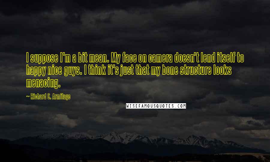 Richard C. Armitage quotes: I suppose I'm a bit mean. My face on camera doesn't lend itself to happy nice guys. I think it's just that my bone structure looks menacing.