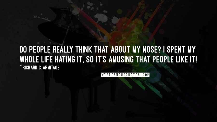 Richard C. Armitage quotes: Do people really think that about my nose? I spent my whole life hating it, so it's amusing that people like it! Richard C. Armitage quotes: Do people really think that about my nose? I spent my whole life hating it, so it's amusing that people like it!