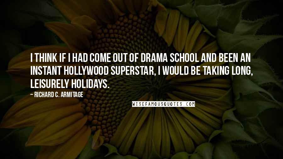 Richard C. Armitage quotes: I think if I had come out of drama school and been an instant Hollywood superstar, I would be taking long, leisurely holidays. Richard C. Armitage quotes: I think if I had come out of drama school and been an instant Hollywood superstar, I would be taking long, leisurely holidays.