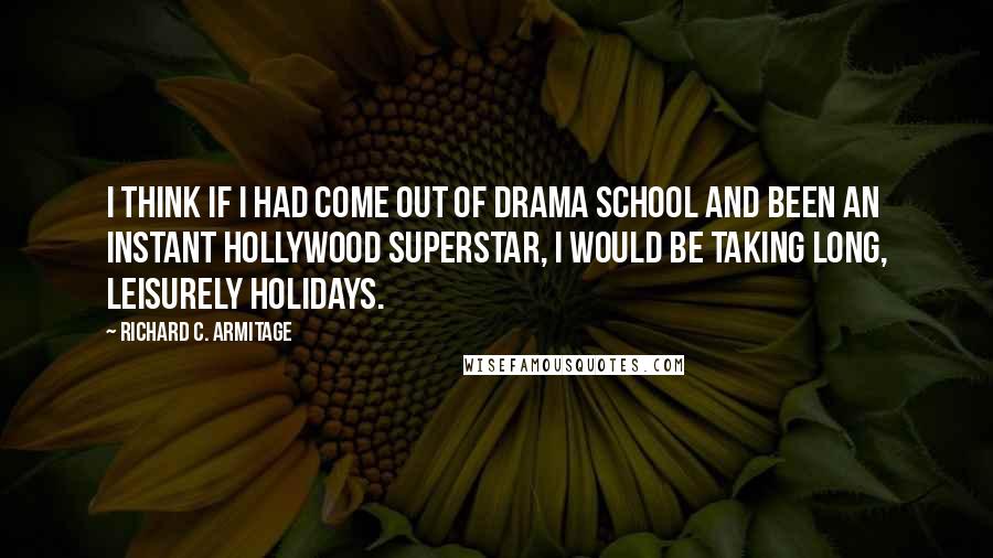 Richard C. Armitage quotes: I think if I had come out of drama school and been an instant Hollywood superstar, I would be taking long, leisurely holidays.